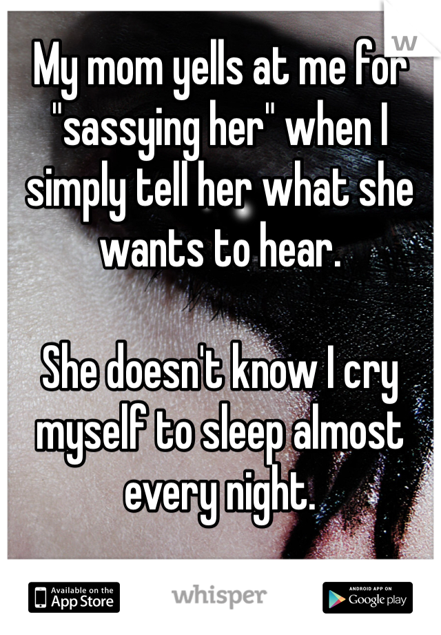 My mom yells at me for "sassying her" when I simply tell her what she wants to hear. 

She doesn't know I cry myself to sleep almost every night. 