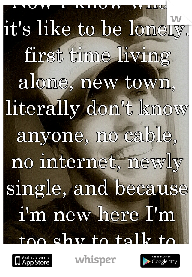 Now I know what it's like to be lonely. first time living alone, new town, literally don't know anyone, no cable, no internet, newly single, and because i'm new here I'm too shy to talk to girls......