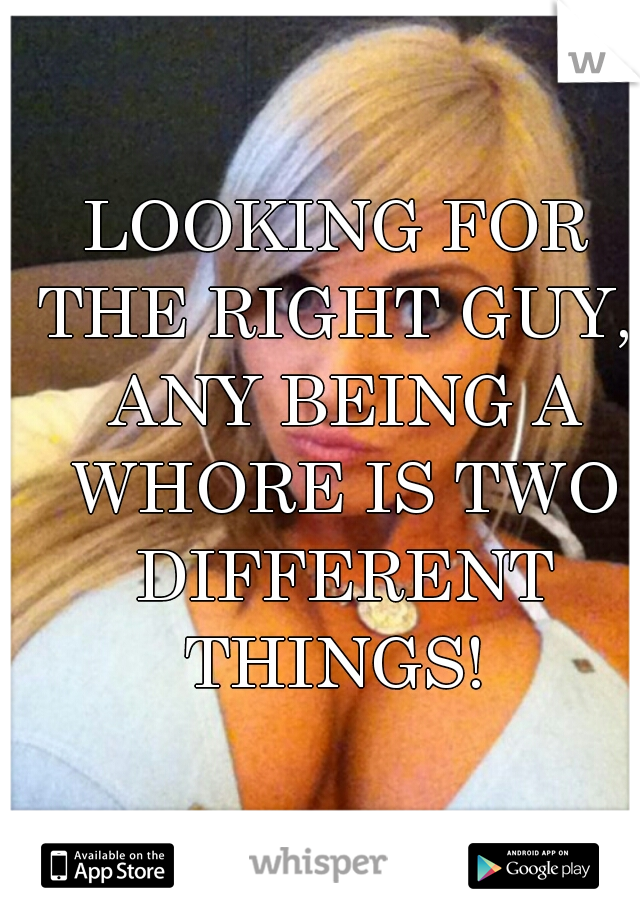 LOOKING FOR THE RIGHT GUY,  ANY BEING A WHORE IS TWO DIFFERENT THINGS! 