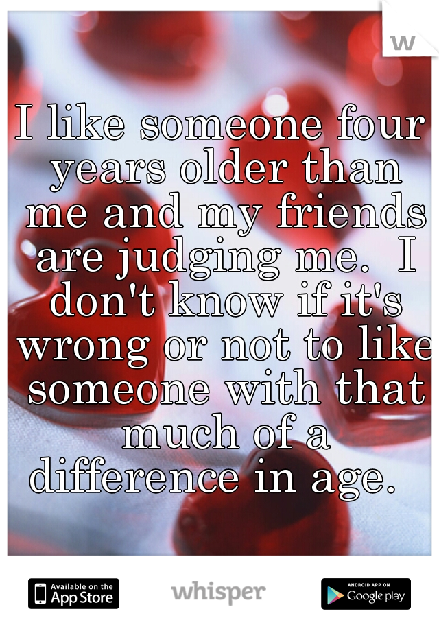 I like someone four years older than me and my friends are judging me.  I don't know if it's wrong or not to like someone with that much of a difference in age.  