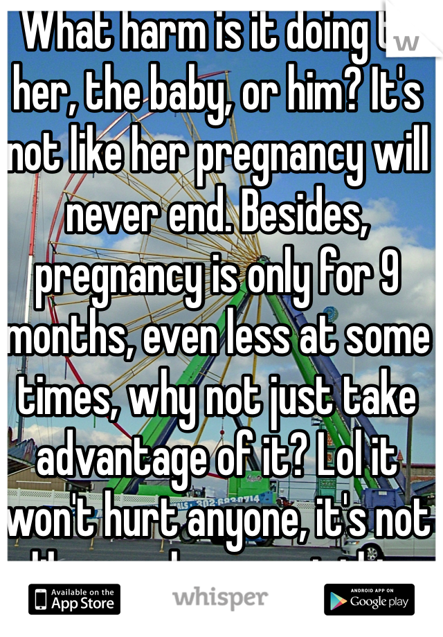 What harm is it doing to her, the baby, or him? It's not like her pregnancy will never end. Besides, pregnancy is only for 9 months, even less at some times, why not just take advantage of it? Lol it won't hurt anyone, it's not like we always get this special treatment. 