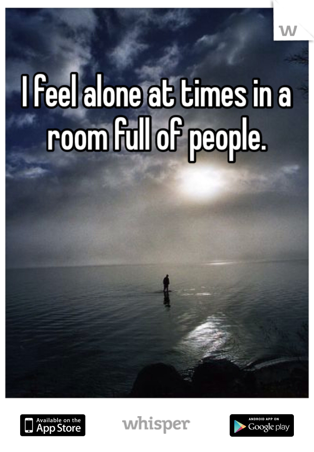 I feel alone at times in a room full of people. 