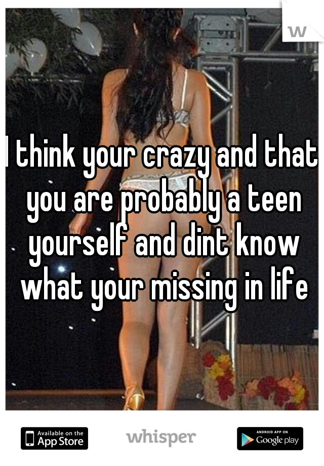 I think your crazy and that you are probably a teen yourself and dint know what your missing in life