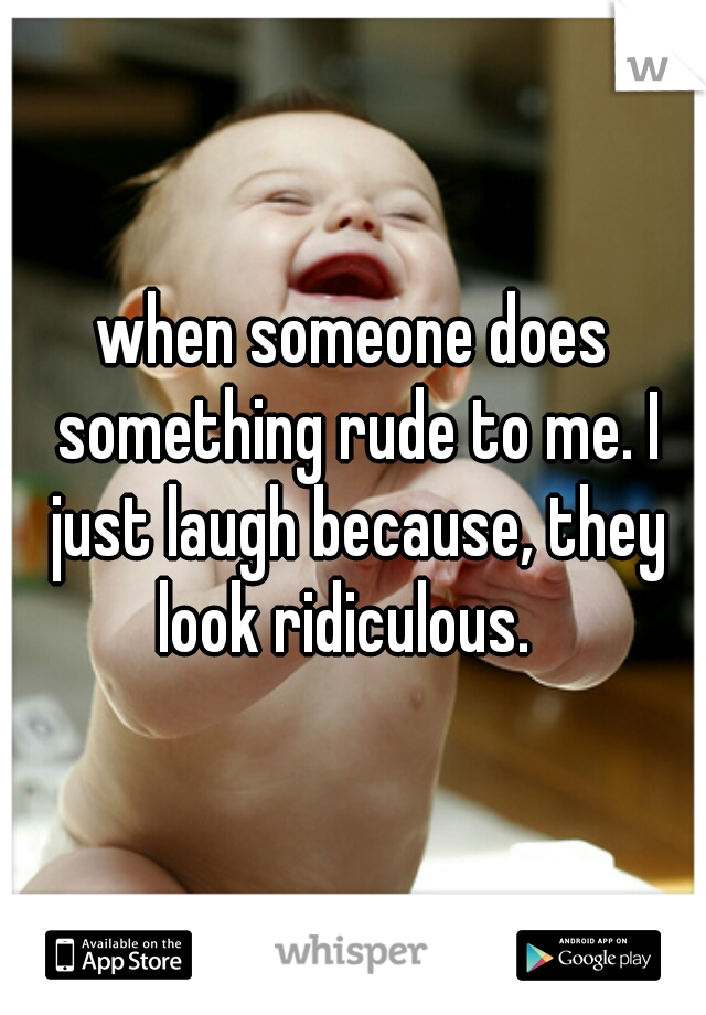 when someone does something rude to me. I just laugh because, they look ridiculous.  