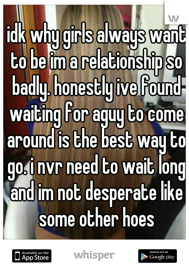  idk why girls always want to be im a relationship so badly. honestly ive found waiting for aguy to come around is the best way to go. i nvr need to wait long and im not desperate like some other hoes