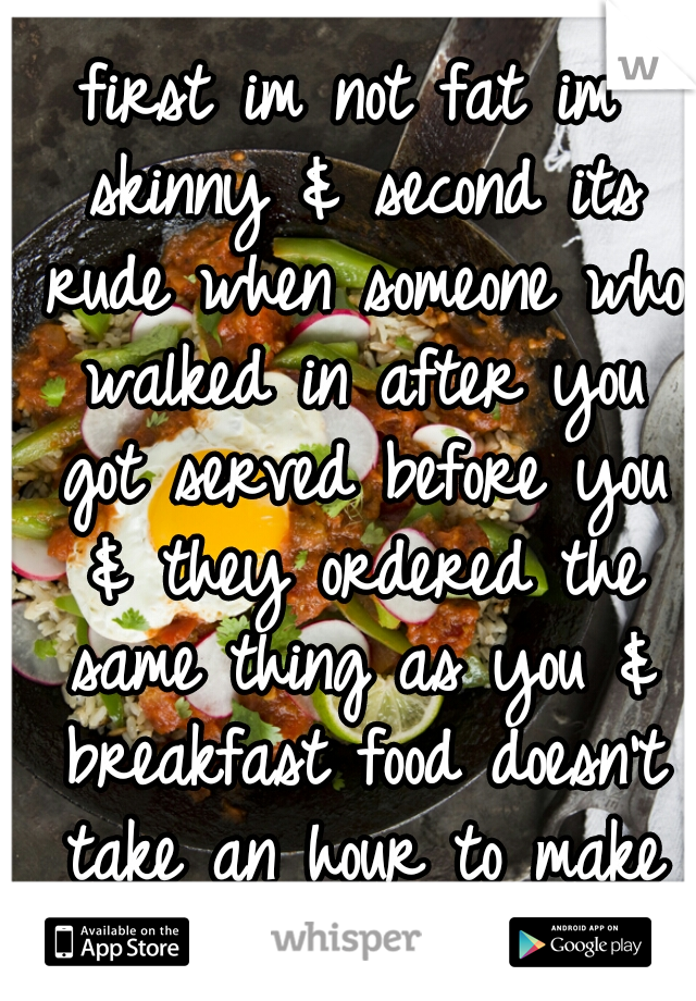 first im not fat im skinny & second its rude when someone who walked in after you got served before you & they ordered the same thing as you & breakfast food doesn't take an hour to make dumbass.