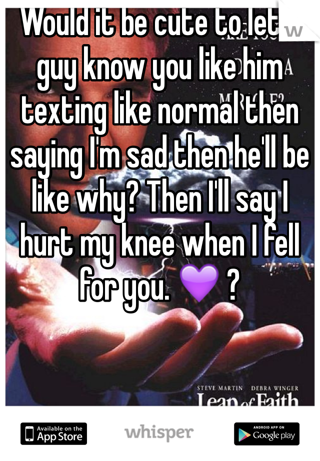 Would it be cute to let a guy know you like him texting like normal then saying I'm sad then he'll be like why? Then I'll say I hurt my knee when I fell for you. 💜 ? 