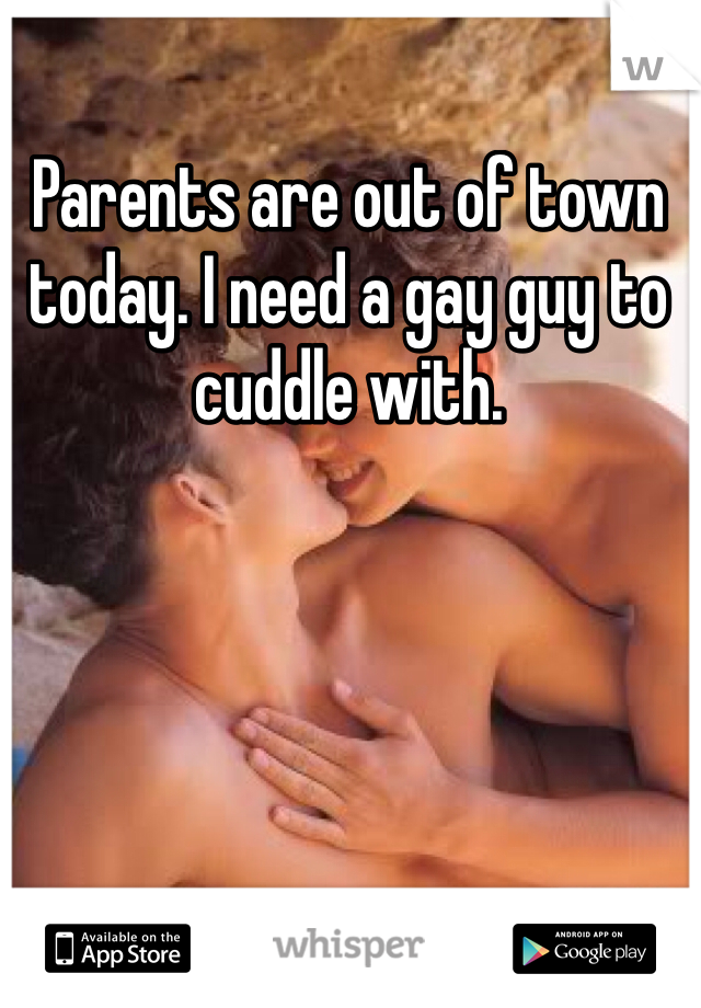 Parents are out of town today. I need a gay guy to cuddle with.