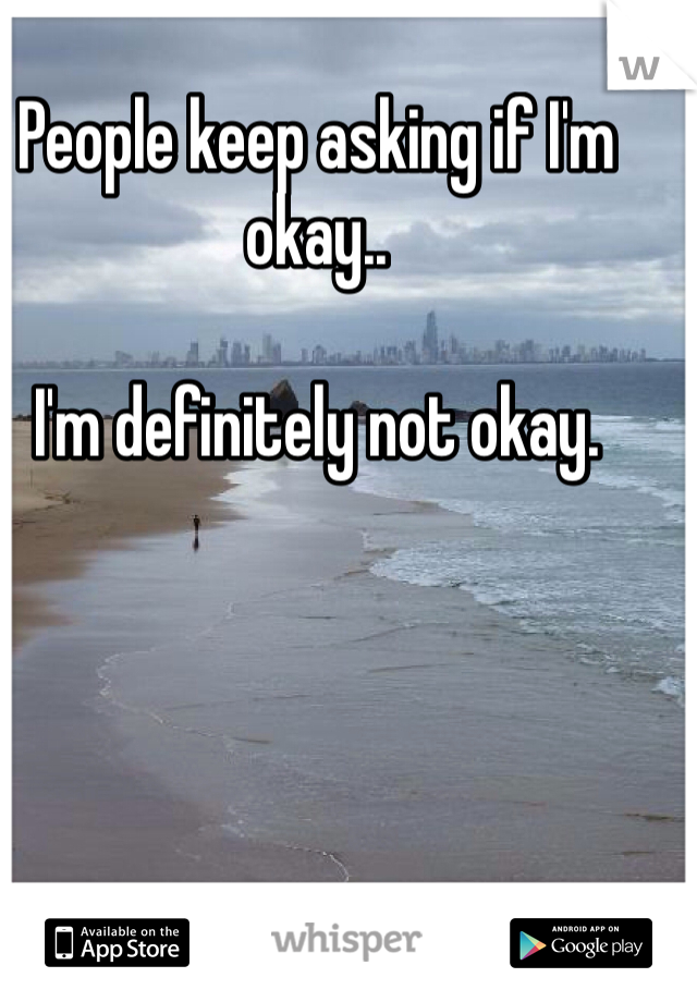 People keep asking if I'm okay..

I'm definitely not okay.