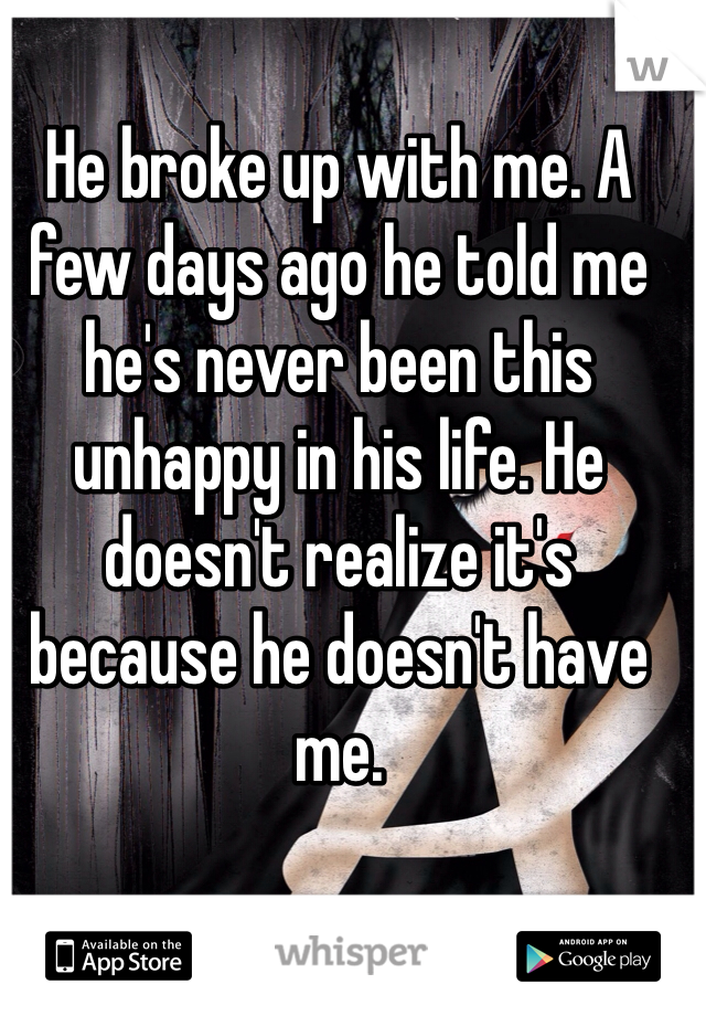 He broke up with me. A few days ago he told me he's never been this unhappy in his life. He doesn't realize it's because he doesn't have me.