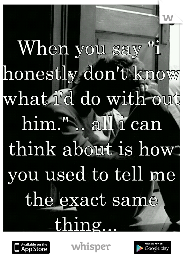 When you say "i honestly don't know what i'd do with out him." .. all i can think about is how you used to tell me the exact same thing...  