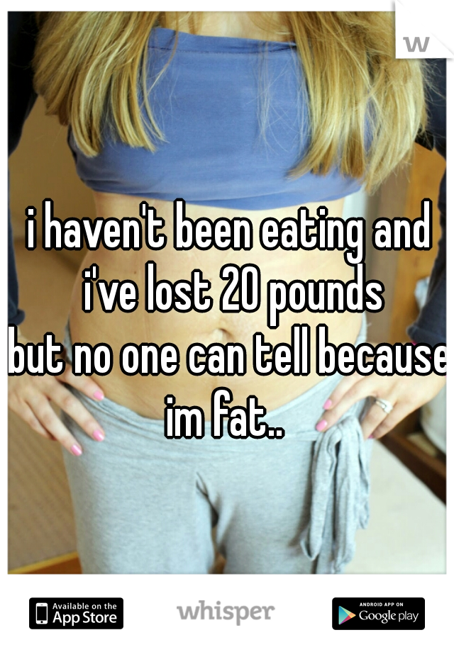 i haven't been eating and i've lost 20 pounds




but no one can tell because im fat..  