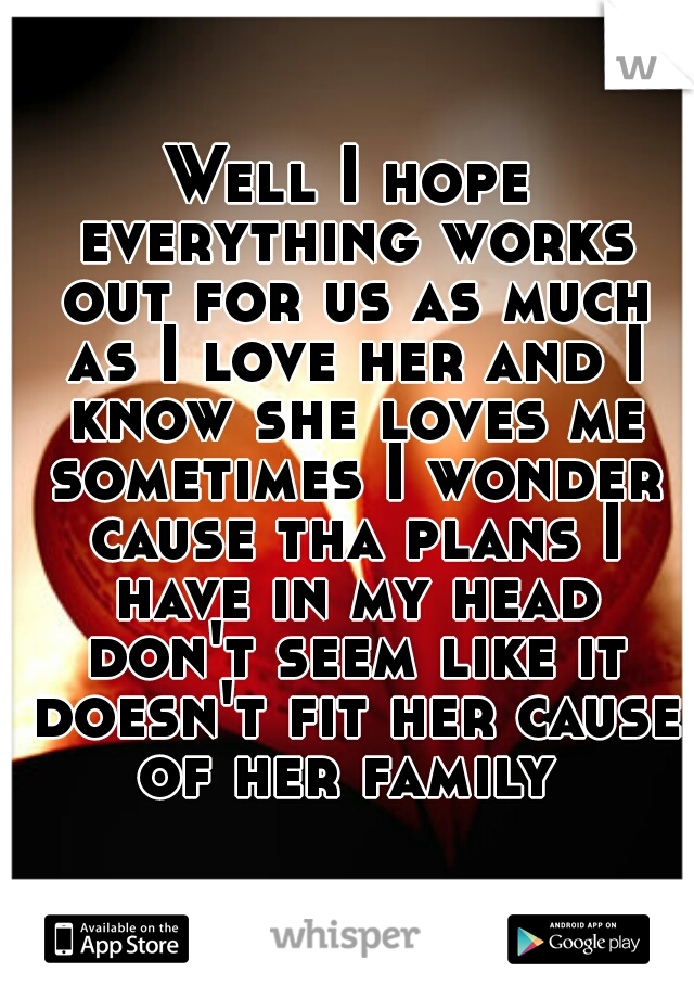 Well I hope everything works out for us as much as I love her and I know she loves me sometimes I wonder cause tha plans I have in my head don't seem like it doesn't fit her cause of her family 