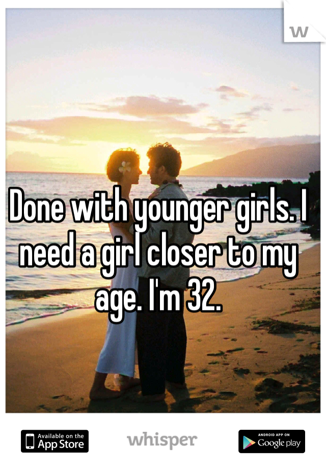 Done with younger girls. I need a girl closer to my age. I'm 32. 