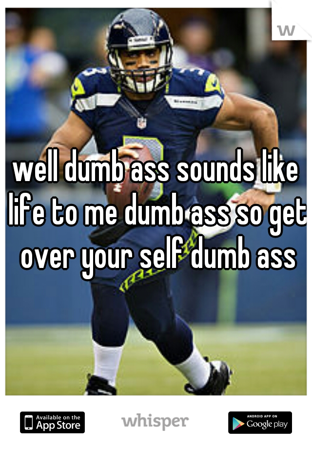 well dumb ass sounds like life to me dumb ass so get over your self dumb ass