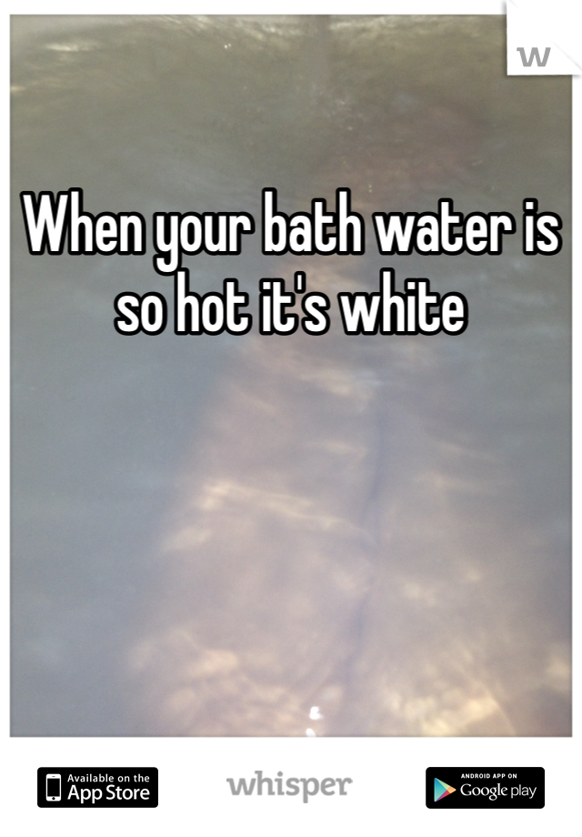 When your bath water is so hot it's white 
