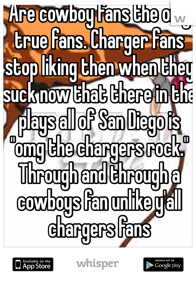 Are cowboy fans the only true fans. Charger fans stop liking then when they suck now that there in the plays all of San Diego is "omg the chargers rock."  Through and through a cowboys fan unlike y'all chargers fans