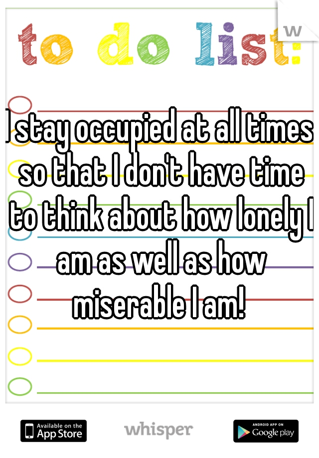 I stay occupied at all times so that I don't have time to think about how lonely I am as well as how miserable I am! 