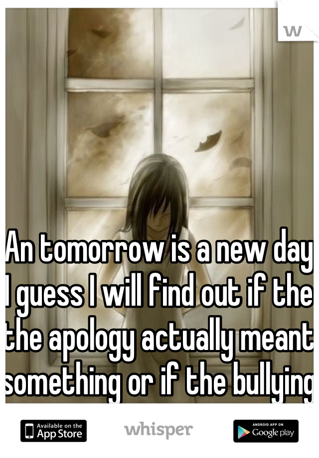 An tomorrow is a new day I guess I will find out if the the apology actually meant something or if the bullying continues.