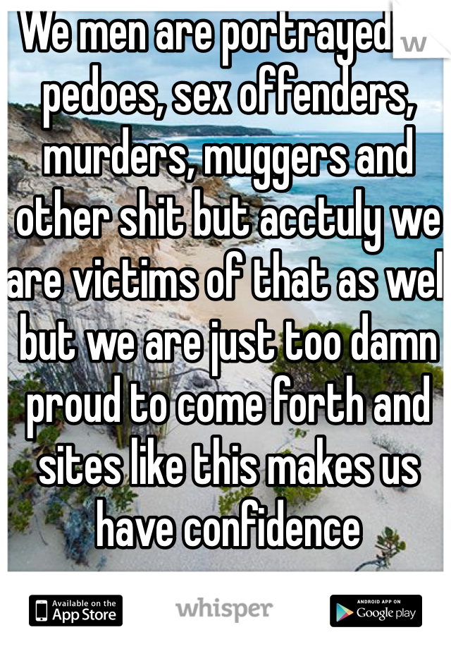 We men are portrayed as pedoes, sex offenders, murders, muggers and other shit but acctuly we are victims of that as well but we are just too damn proud to come forth and sites like this makes us have confidence 