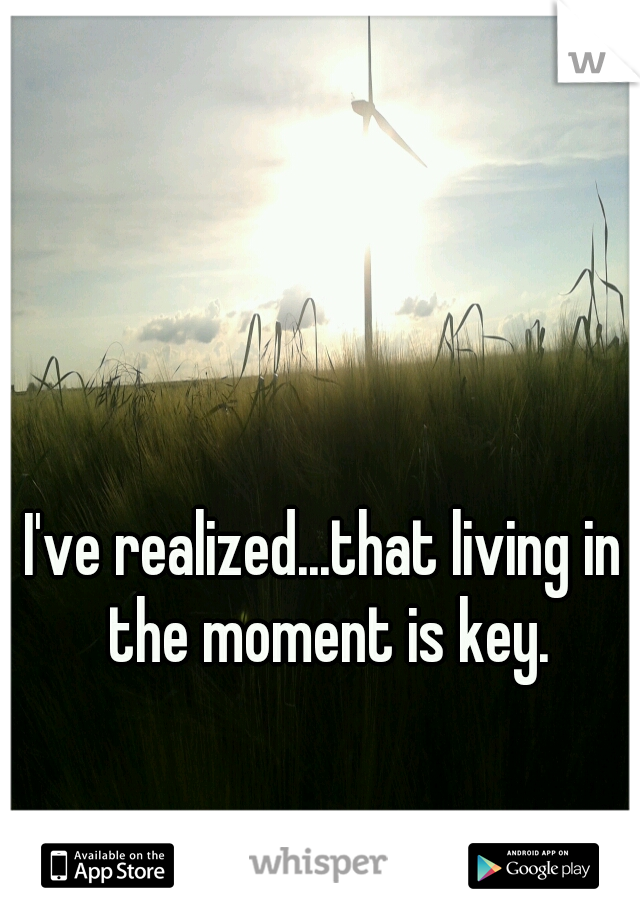 I've realized...that living in the moment is key.