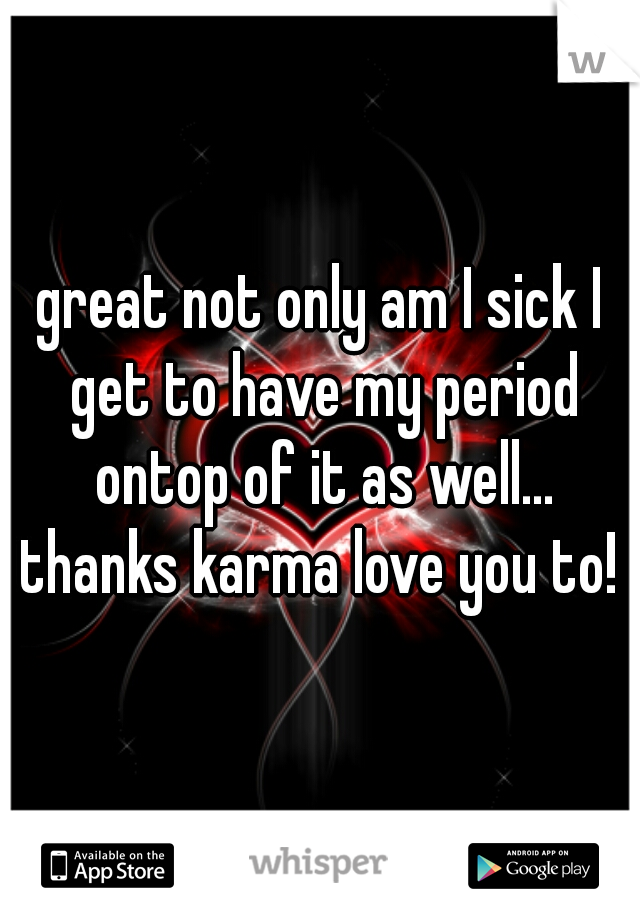 great not only am I sick I get to have my period ontop of it as well... thanks karma love you to! 