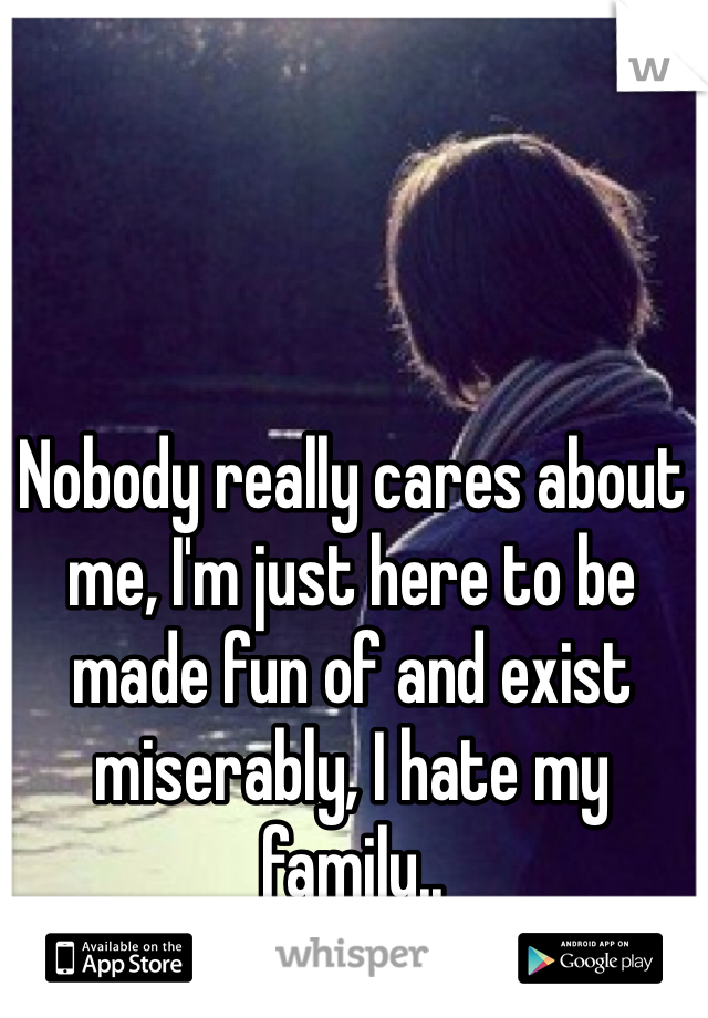 Nobody really cares about me, I'm just here to be made fun of and exist miserably, I hate my family..