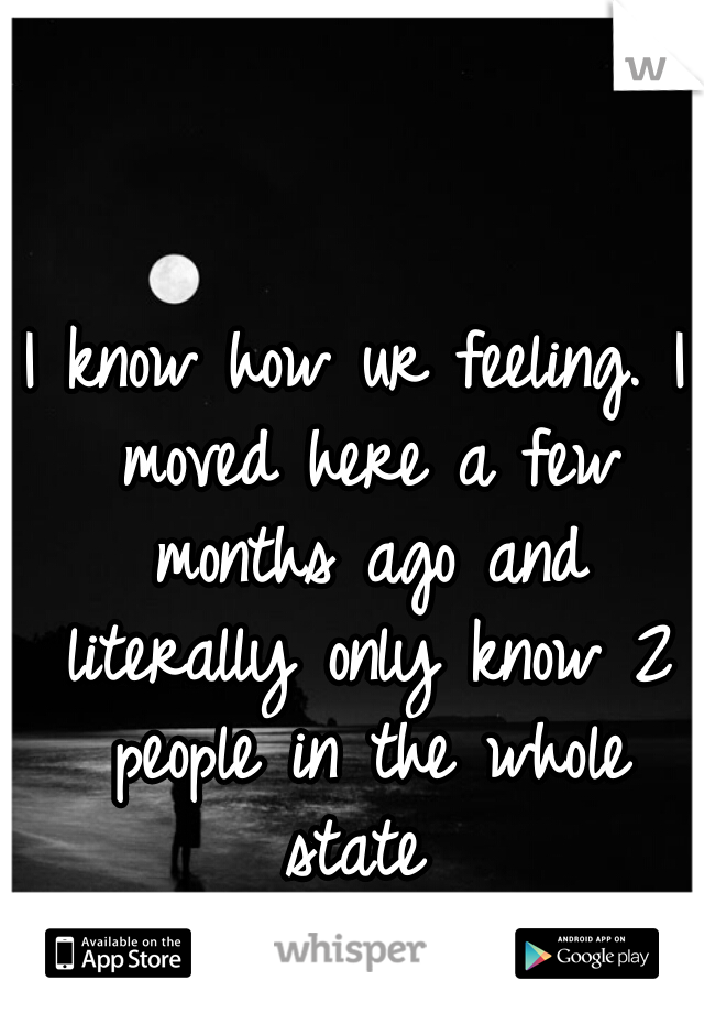 I know how ur feeling. I moved here a few months ago and literally only know 2 people in the whole state 