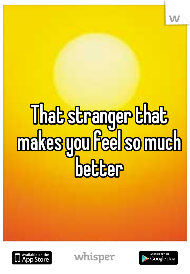 That stranger that makes you feel so much better