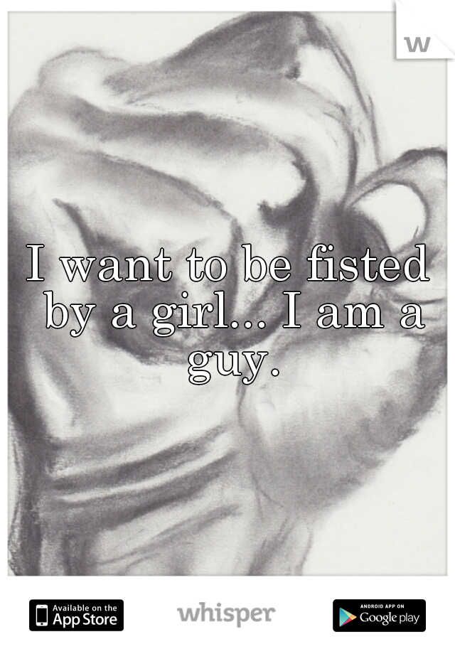 I want to be fisted by a girl... I am a guy.