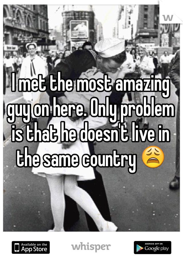 I met the most amazing guy on here. Only problem is that he doesn't live in the same country 😩