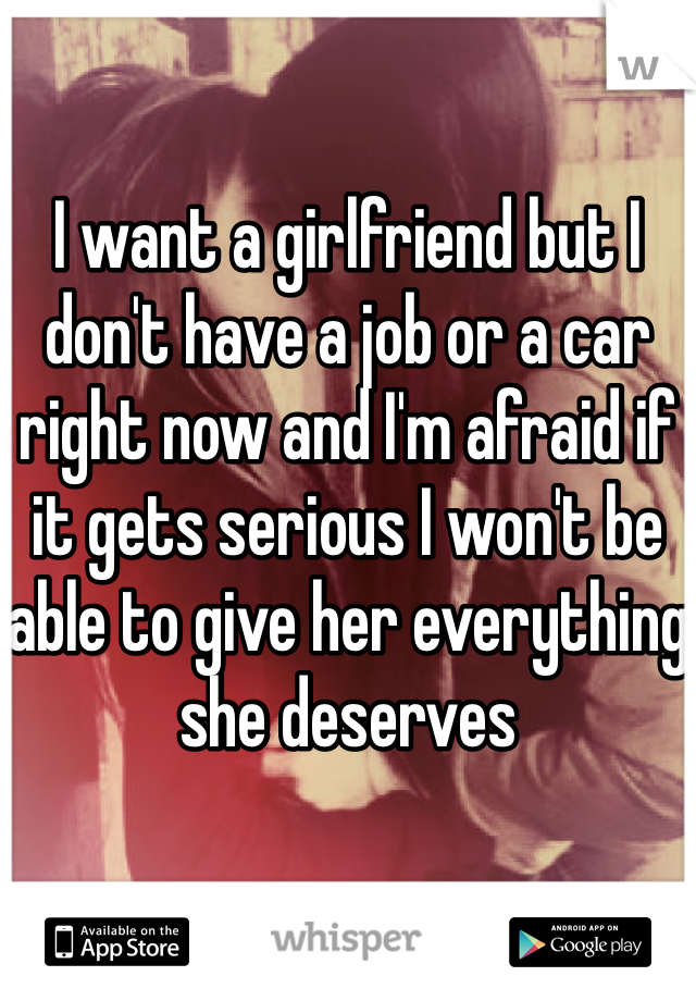 

I want a girlfriend but I don't have a job or a car right now and I'm afraid if it gets serious I won't be able to give her everything she deserves 