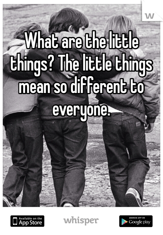 What are the little things? The little things mean so different to everyone.