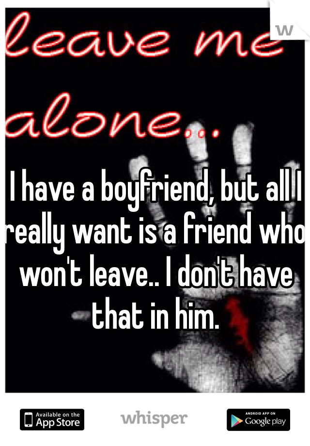 I have a boyfriend, but all I really want is a friend who won't leave.. I don't have that in him.