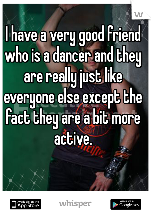 I have a very good friend who is a dancer and they are really just like everyone else except the fact they are a bit more active. 