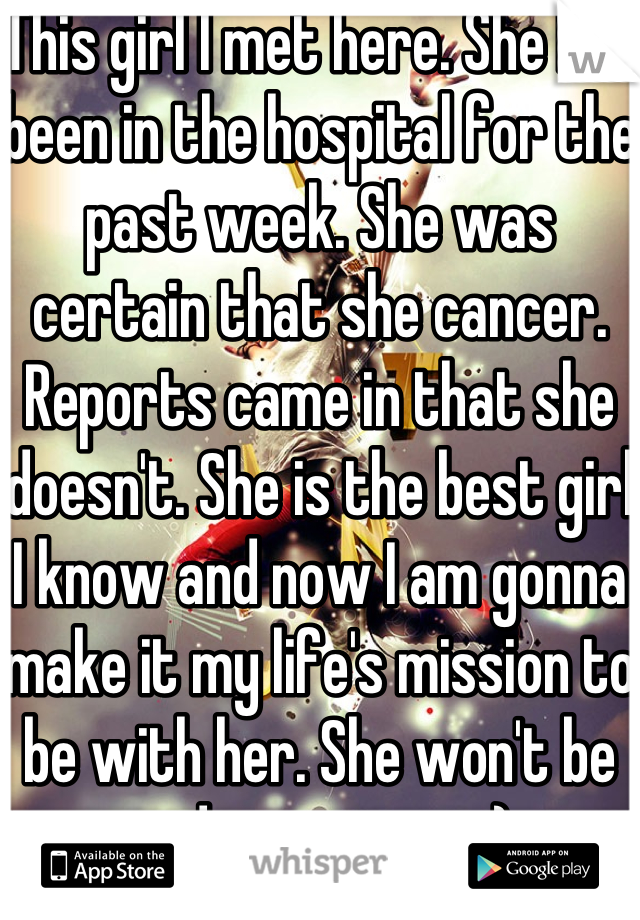 This girl I met here. She has been in the hospital for the past week. She was certain that she cancer. Reports came in that she doesn't. She is the best girl I know and now I am gonna make it my life's mission to be with her. She won't be sad ever again :)