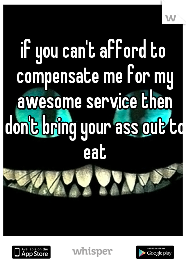 if you can't afford to compensate me for my awesome service then don't bring your ass out to eat