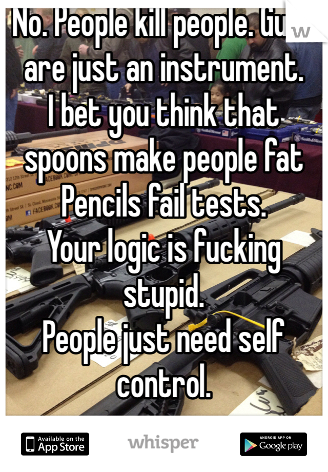 No. People kill people. Guns are just an instrument. 
I bet you think that spoons make people fat 
Pencils fail tests.
Your logic is fucking stupid. 
People just need self control. 
