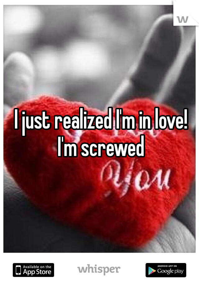 I just realized I'm in love! 
I'm screwed