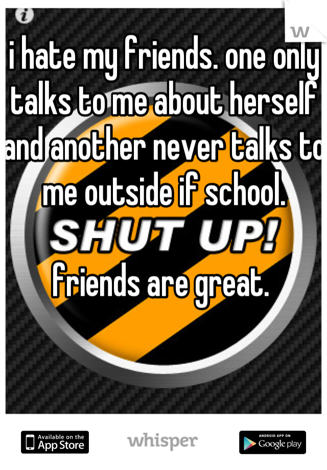 i hate my friends. one only talks to me about herself and another never talks to me outside if school.  

friends are great. 