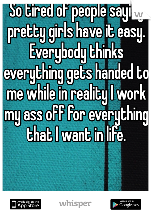 So tired of people saying pretty girls have it easy. Everybody thinks everything gets handed to me while in reality I work my ass off for everything that I want in life.