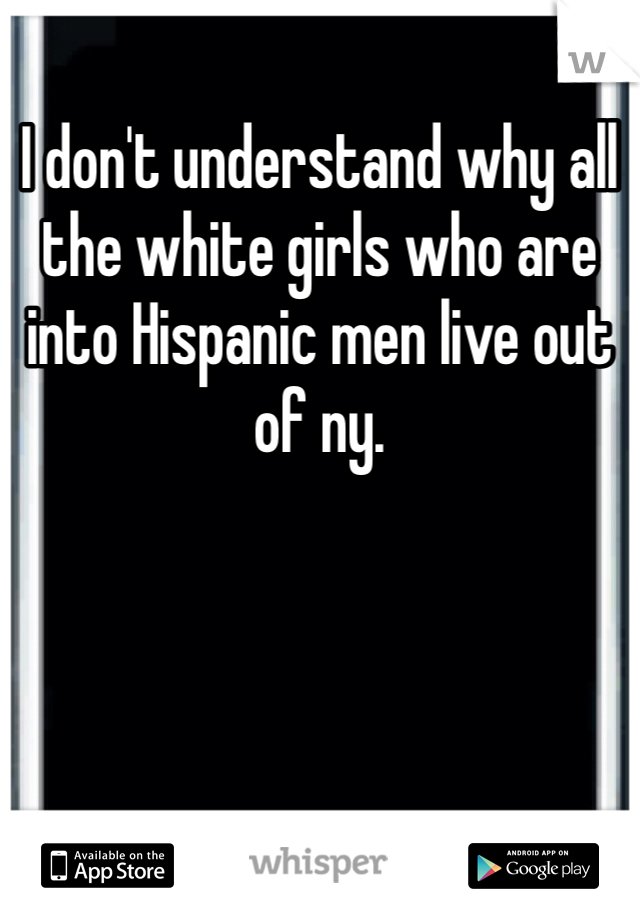 I don't understand why all the white girls who are into Hispanic men live out of ny.