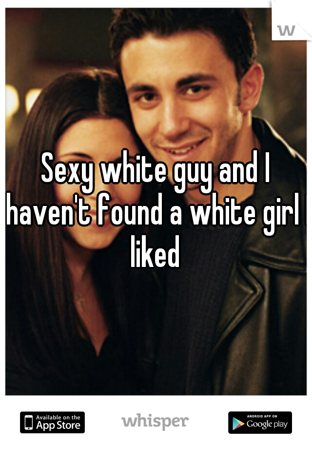 Sexy white guy and I haven't found a white girl I liked 