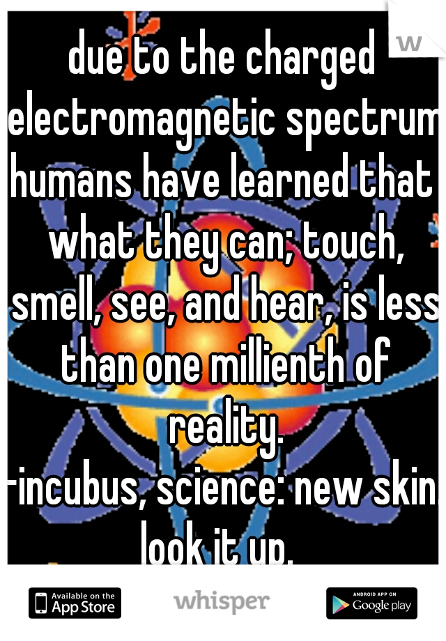 due to the charged electromagnetic spectrum,
humans have learned that what they can; touch, smell, see, and hear, is less than one millienth of reality.
-incubus, science: new skin.
look it up. 