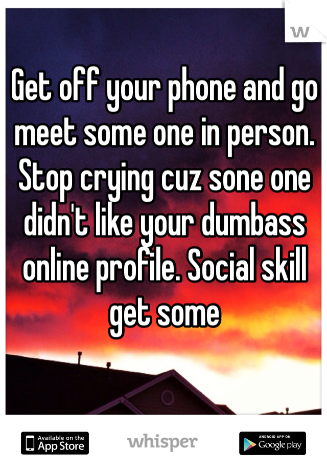 Get off your phone and go meet some one in person. Stop crying cuz sone one didn't like your dumbass online profile. Social skill get some 