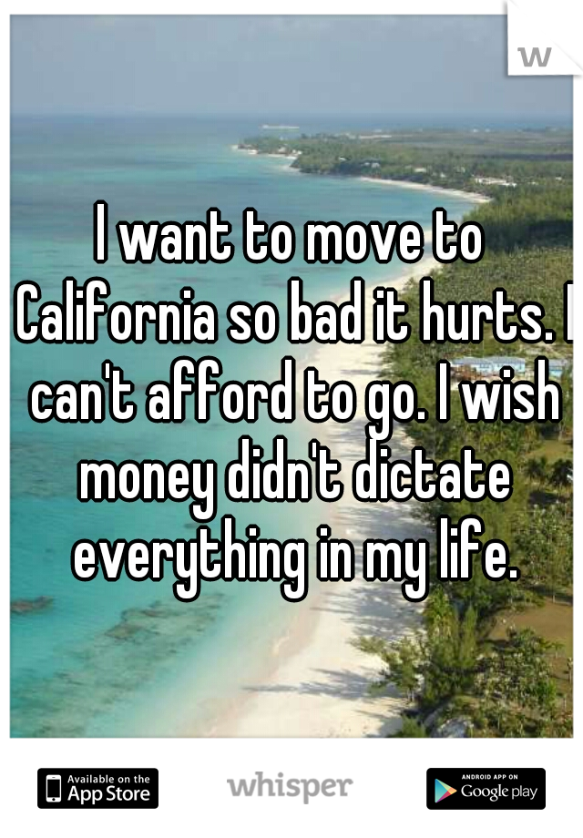 I want to move to California so bad it hurts. I can't afford to go. I wish money didn't dictate everything in my life.