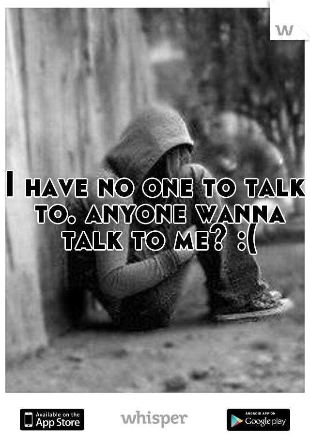 I have no one to talk to. anyone wanna talk to me? :(