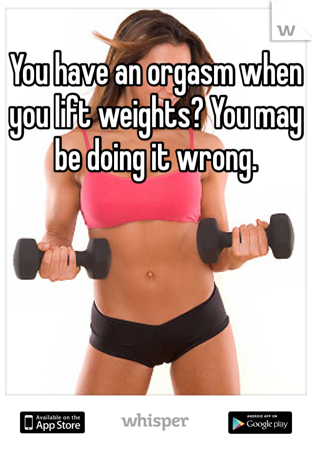 You have an orgasm when you lift weights? You may be doing it wrong. 