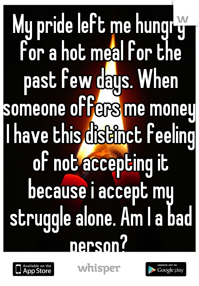 My pride left me hungry for a hot meal for the past few days. When someone offers me money, I have this distinct feeling of not accepting it because i accept my struggle alone. Am I a bad person? 