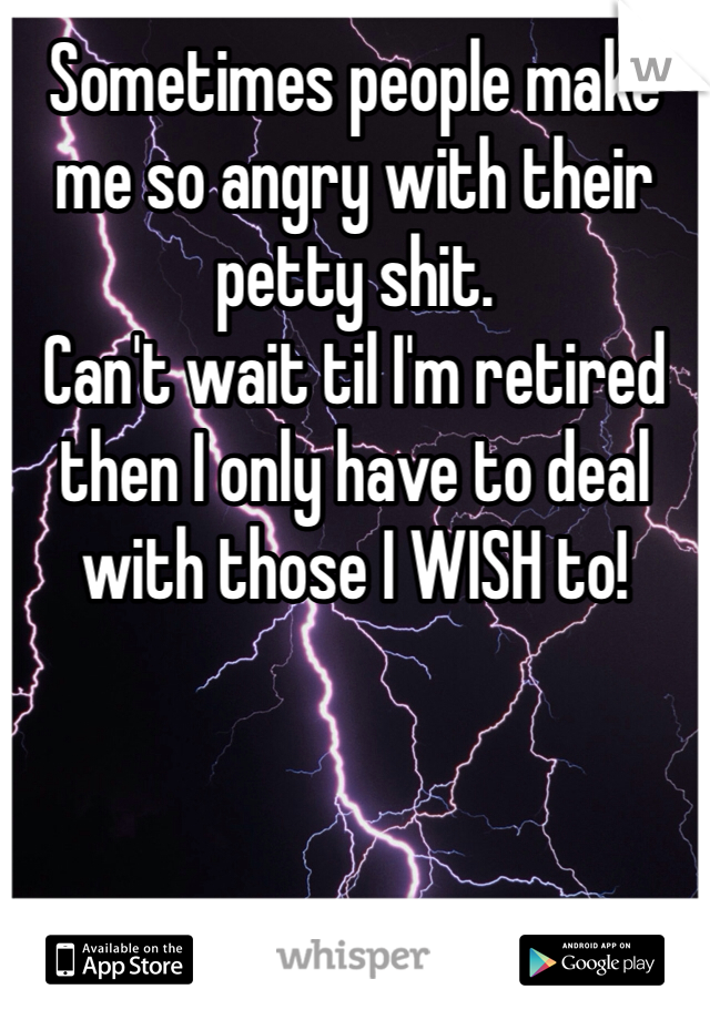 Sometimes people make me so angry with their petty shit. 
Can't wait til I'm retired then I only have to deal with those I WISH to!